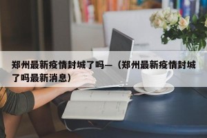 郑州最新疫情封城了吗—（郑州最新疫情封城了吗最新消息）