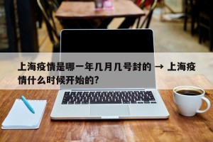 上海疫情是哪一年几月几号封的 → 上海疫情什么时候开始的?