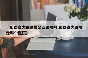 【山西省大医院是公立医院吗,山西省大医院是哪个医院】