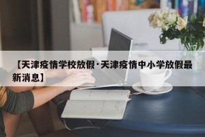 【天津疫情学校放假·天津疫情中小学放假最新消息】