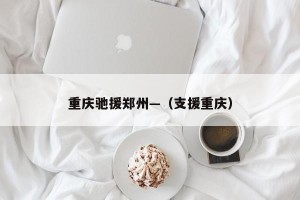 重庆驰援郑州—（支援重庆）