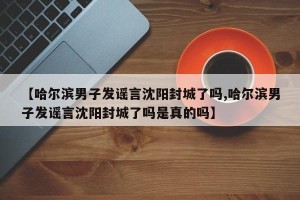 【哈尔滨男子发谣言沈阳封城了吗,哈尔滨男子发谣言沈阳封城了吗是真的吗】