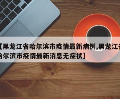 【黑龙江省哈尔滨市疫情最新病例,黑龙江省哈尔滨市疫情最新消息无症状】