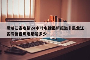 黑龙江省疫情24小时电话最新报道›黑龙江省疫情咨询电话是多少