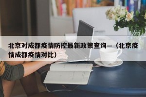 北京对成都疫情防控最新政策查询—（北京疫情成都疫情对比）