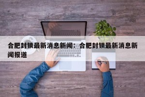 合肥封锁最新消息新闻：合肥封锁最新消息新闻报道