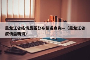 黑龙江省疫情最新分布情况查询—（黑龙江省疫情最新消）