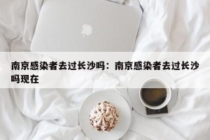 南京感染者去过长沙吗：南京感染者去过长沙吗现在