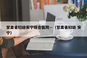 甘肃省妇幼安宁综合医院—（甘肃省妇幼 安宁）