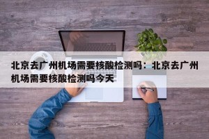 北京去广州机场需要核酸检测吗：北京去广州机场需要核酸检测吗今天
