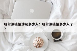 哈尔滨疫情涉及多少人：哈尔滨疫情多少人了?