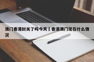 澳门香港封关了吗今天›香港澳门现在什么情况