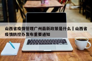 山西省疫情管理广州最新政策是什么›山西省疫情防控办发布重要通知