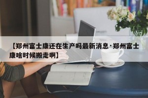 【郑州富士康还在生产吗最新消息·郑州富士康啥时候搬走啊】