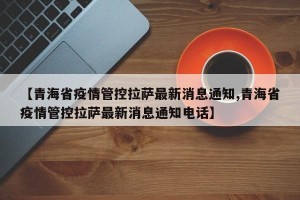 【青海省疫情管控拉萨最新消息通知,青海省疫情管控拉萨最新消息通知电话】