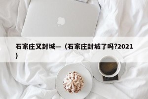 石家庄又封城—（石家庄封城了吗?2021）