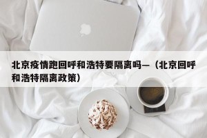 北京疫情跑回呼和浩特要隔离吗—（北京回呼和浩特隔离政策）