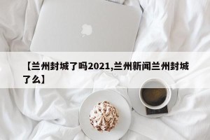 【兰州封城了吗2021,兰州新闻兰州封城了么】