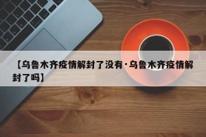 【乌鲁木齐疫情解封了没有·乌鲁木齐疫情解封了吗】