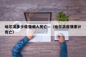 哈尔滨多少疫情病人死亡—（哈尔滨疫情累计死亡）