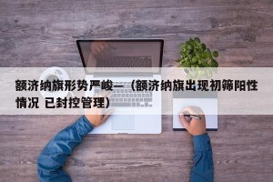 额济纳旗形势严峻—（额济纳旗出现初筛阳性情况 已封控管理）