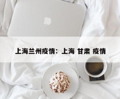 上海兰州疫情：上海 甘肃 疫情