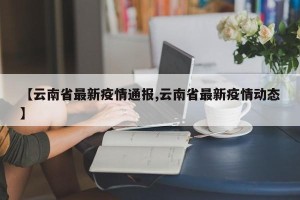【云南省最新疫情通报,云南省最新疫情动态】