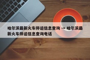 哈尔滨最新火车停运信息查询 → 哈尔滨最新火车停运信息查询电话