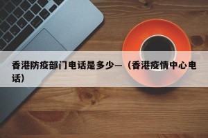 香港防疫部门电话是多少—（香港疫情中心电话）