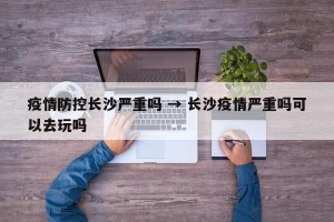 疫情防控长沙严重吗 → 长沙疫情严重吗可以去玩吗