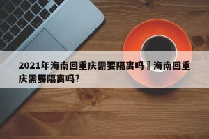 2021年海南回重庆需要隔离吗›海南回重庆需要隔离吗?