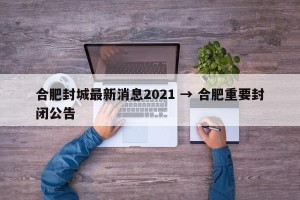 合肥封城最新消息2021 → 合肥重要封闭公告