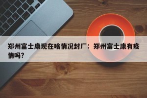 郑州富士康现在啥情况封厂：郑州富士康有疫情吗?