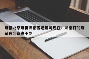 疫情北京疫苗湖南省通用吗现在：湖南打的疫苗在北京查不到