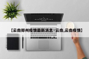 【云南郑州疫情最新消息·云南,云南疫情】