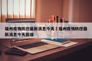 福州疫情防控最新消息今天›福州疫情防控最新消息今天新增