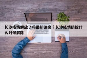 长沙疫情解放了吗最新消息›长沙疫情防控什么时候解除