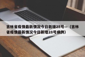 吉林省疫情最新情况今日新增28号—（吉林省疫情最新情况今日新增28号病例）