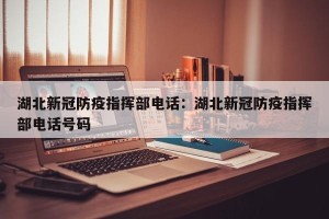 湖北新冠防疫指挥部电话：湖北新冠防疫指挥部电话号码