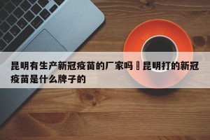 昆明有生产新冠疫苗的厂家吗›昆明打的新冠疫苗是什么牌子的