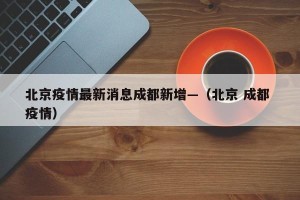 北京疫情最新消息成都新增—（北京 成都 疫情）