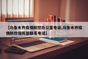 【乌鲁木齐疫情防控办公室电话,乌鲁木齐疫情防控指挥部联系电话】