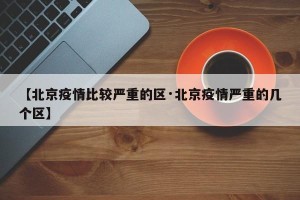 【北京疫情比较严重的区·北京疫情严重的几个区】