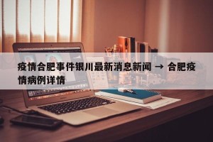 疫情合肥事件银川最新消息新闻 → 合肥疫情病例详情