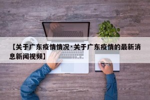 【关于广东疫情情况·关于广东疫情的最新消息新闻视频】