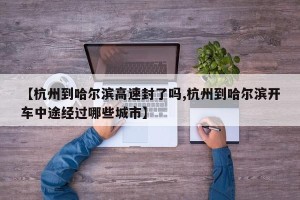 【杭州到哈尔滨高速封了吗,杭州到哈尔滨开车中途经过哪些城市】