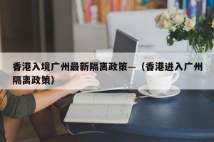 香港入境广州最新隔离政策—（香港进入广州隔离政策）