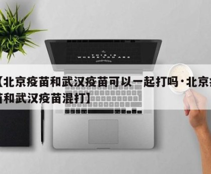 【北京疫苗和武汉疫苗可以一起打吗·北京疫苗和武汉疫苗混打】