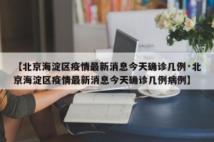 【北京海淀区疫情最新消息今天确诊几例·北京海淀区疫情最新消息今天确诊几例病例】