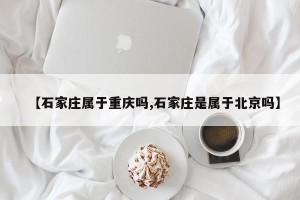【石家庄属于重庆吗,石家庄是属于北京吗】